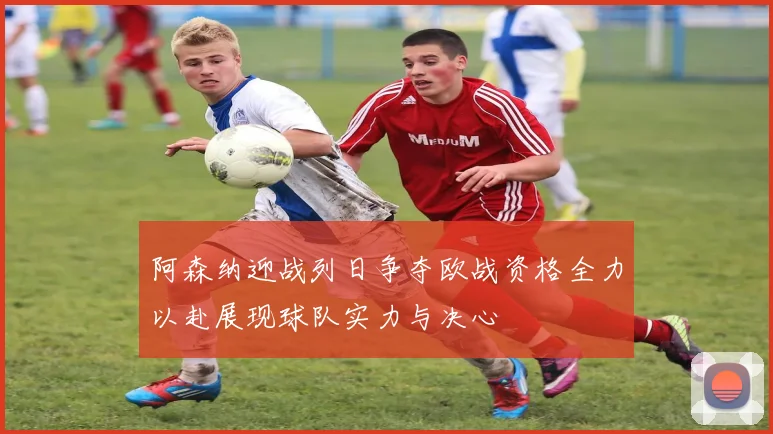 阿森纳迎战列日争夺欧战资格全力以赴展现球队实力与决心