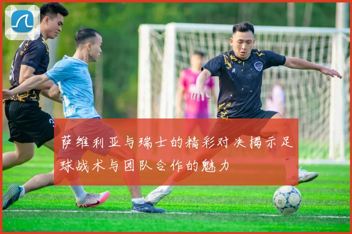 萨维利亚与瑞士的精彩对决揭示足球战术与团队合作的魅力