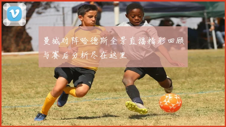 曼城对阵哈德斯全景直播精彩回顾与赛后分析尽在这里