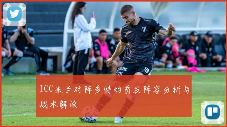 ICC米兰对阵多特的首发阵容分析与战术解读
