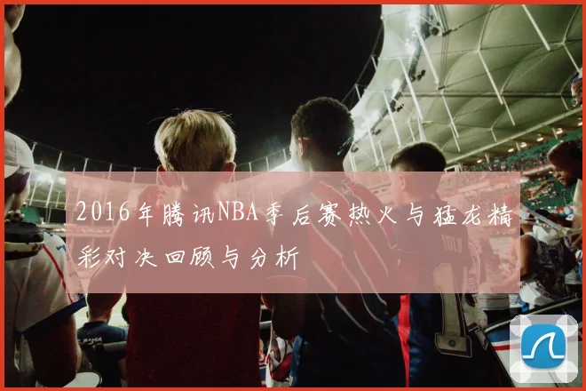 2016年腾讯NBA季后赛热火与猛龙精彩对决回顾与分析