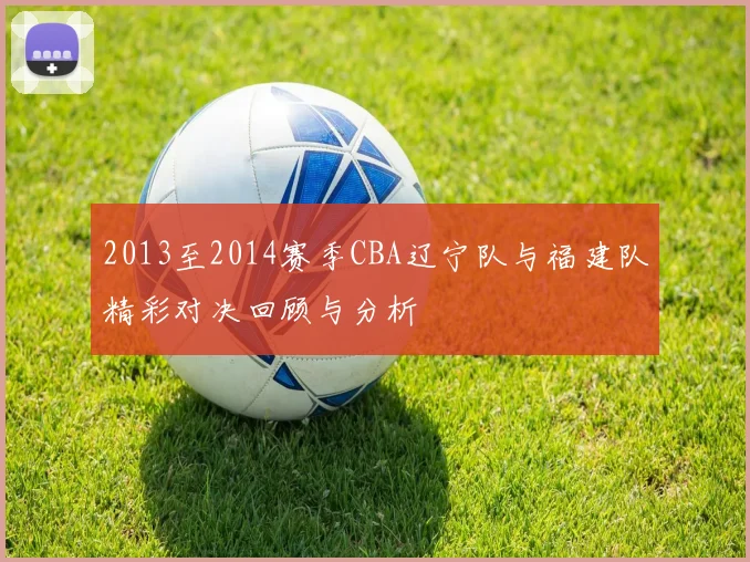 2013至2014赛季CBA辽宁队与福建队精彩对决回顾与分析