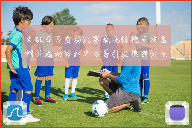 文班亚马首场比赛表现惊艳五次盖帽并成功隔扣字母哥引发热烈讨论