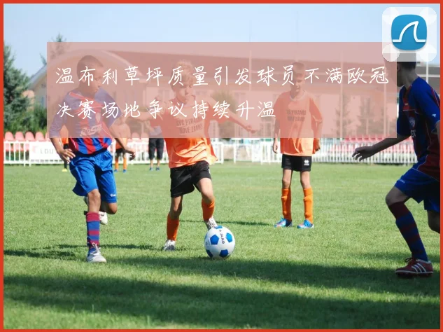 温布利草坪质量引发球员不满欧冠决赛场地争议持续升温