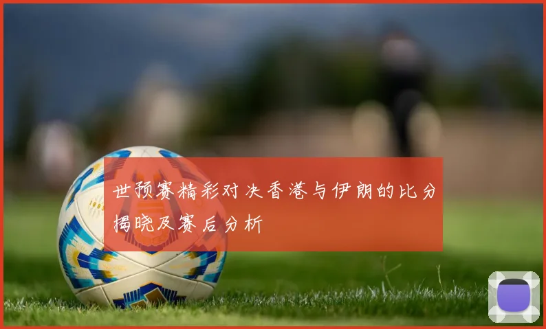 世预赛精彩对决香港与伊朗的比分揭晓及赛后分析