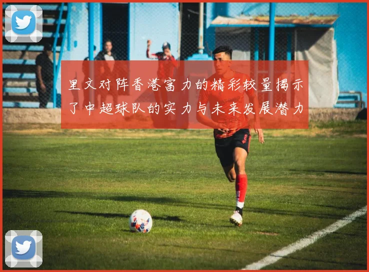 里文对阵香港富力的精彩较量揭示了中超球队的实力与未来发展潜力