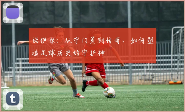 诺伊尔：从守门员到传奇，如何塑造足球历史的守护神