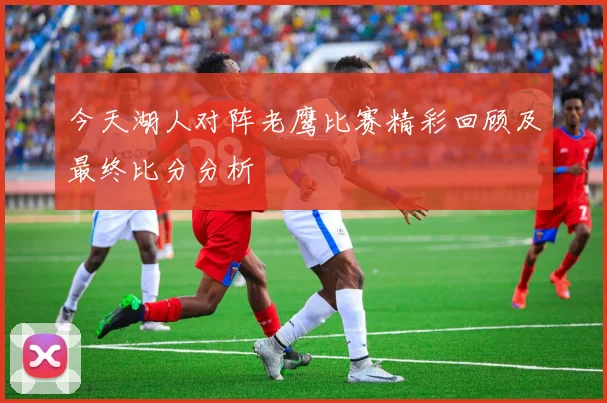 今天湖人对阵老鹰比赛精彩回顾及最终比分分析