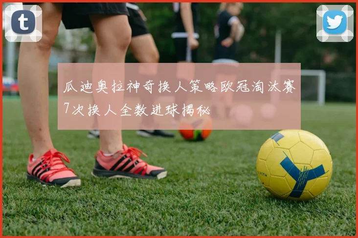 瓜迪奥拉神奇换人策略欧冠淘汰赛7次换人全数进球揭秘