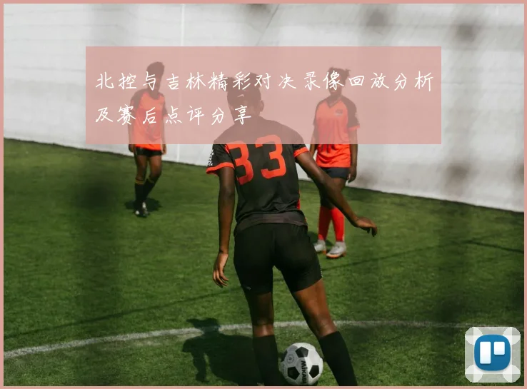 北控与吉林精彩对决录像回放分析及赛后点评分享
