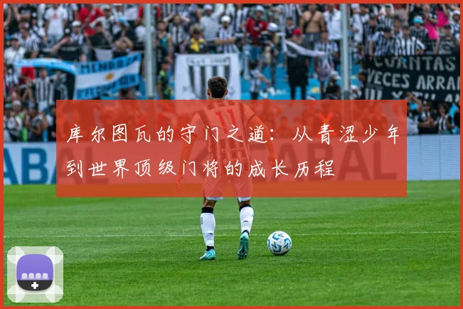 库尔图瓦的守门之道：从青涩少年到世界顶级门将的成长历程