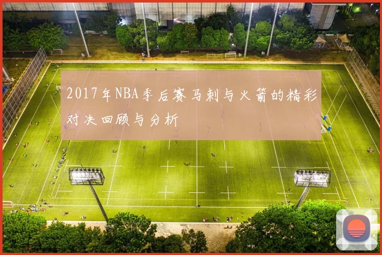 2017年NBA季后赛马刺与火箭的精彩对决回顾与分析