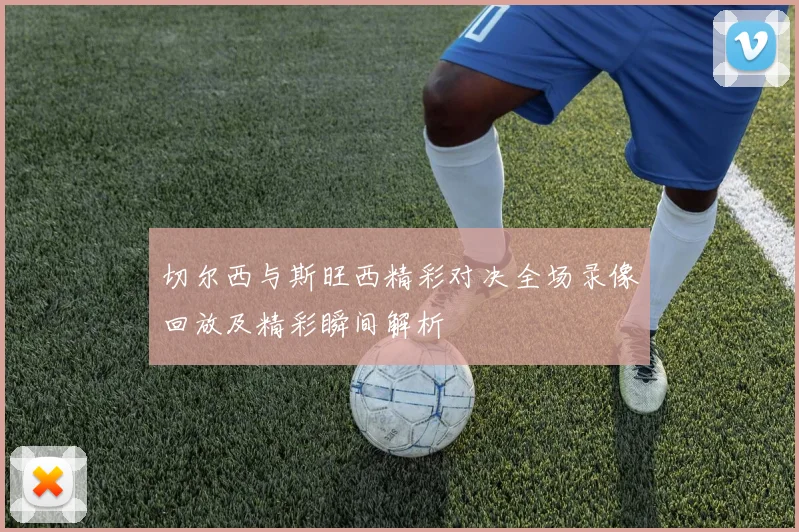 切尔西与斯旺西精彩对决全场录像回放及精彩瞬间解析