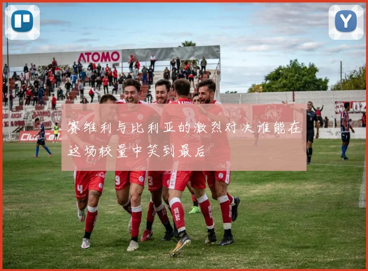 赛维利与比利亚的激烈对决谁能在这场较量中笑到最后