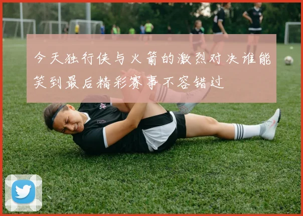 今天独行侠与火箭的激烈对决谁能笑到最后精彩赛事不容错过