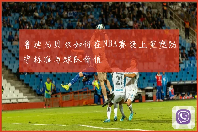 鲁迪戈贝尔如何在NBA赛场上重塑防守标准与球队价值