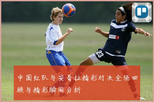 中国红队与安哥拉精彩对决全场回顾与精彩瞬间分析