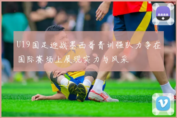 U19国足迎战墨西哥青训强队力争在国际赛场上展现实力与风采