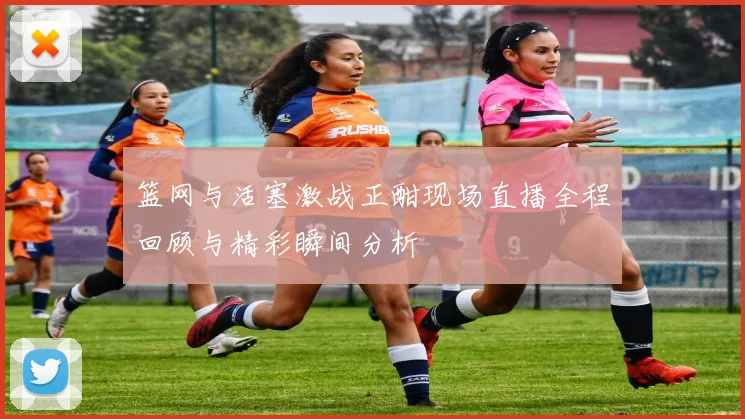 篮网与活塞激战正酣现场直播全程回顾与精彩瞬间分析