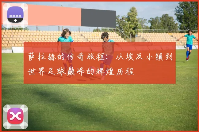 萨拉赫的传奇旅程：从埃及小镇到世界足球巅峰的辉煌历程