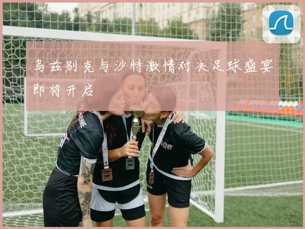 乌兹别克与沙特激情对决足球盛宴即将开启