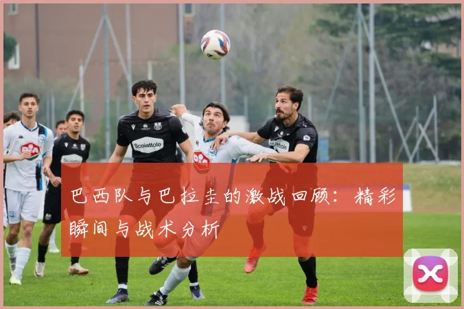 巴西队与巴拉圭的激战回顾：精彩瞬间与战术分析