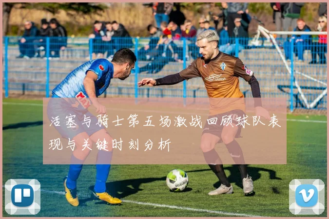活塞与骑士第五场激战回顾球队表现与关键时刻分析