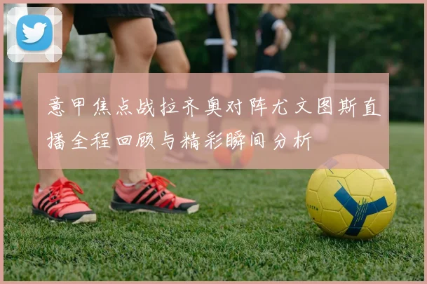 意甲焦点战拉齐奥对阵尤文图斯直播全程回顾与精彩瞬间分析