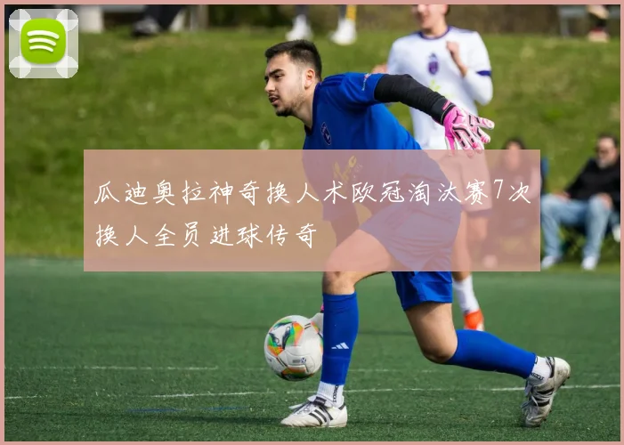 瓜迪奥拉神奇换人术欧冠淘汰赛7次换人全员进球传奇