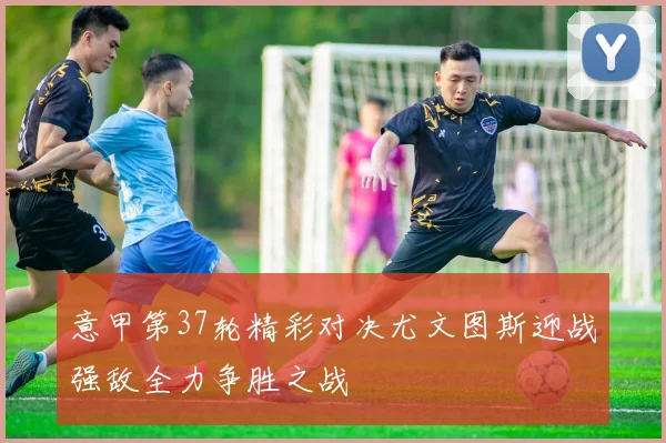意甲第37轮精彩对决尤文图斯迎战强敌全力争胜之战
